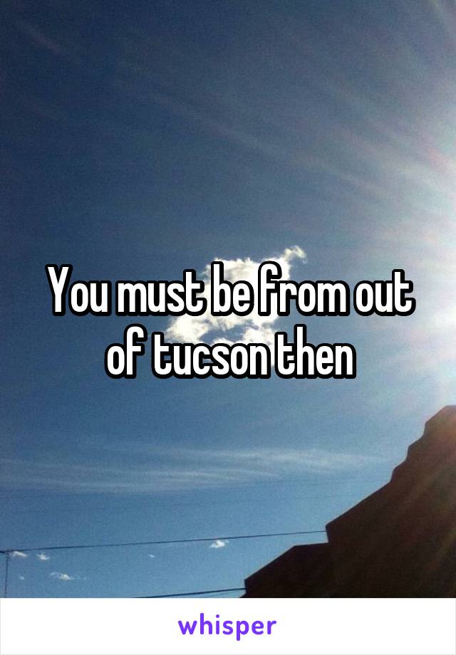 You must be from out of tucson then