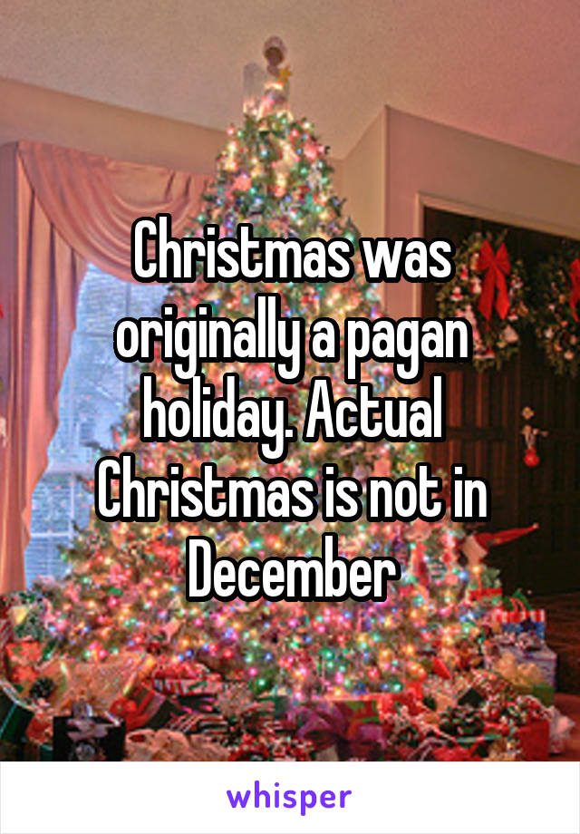 Christmas was originally a pagan holiday. Actual Christmas is not in December