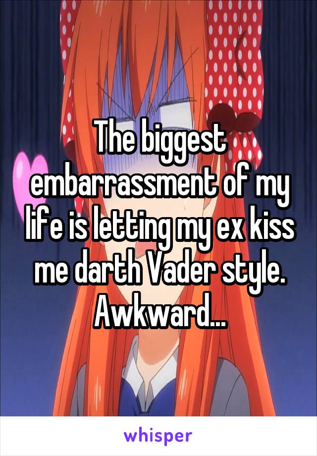 The biggest embarrassment of my life is letting my ex kiss me darth Vader style. Awkward...