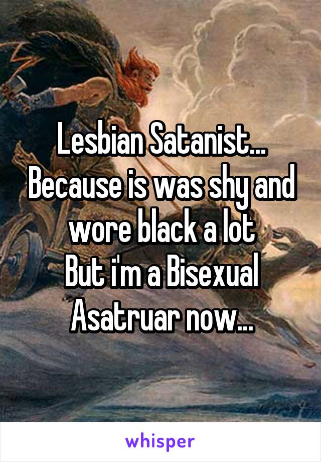 Lesbian Satanist...
Because is was shy and wore black a lot
But i'm a Bisexual Asatruar now...