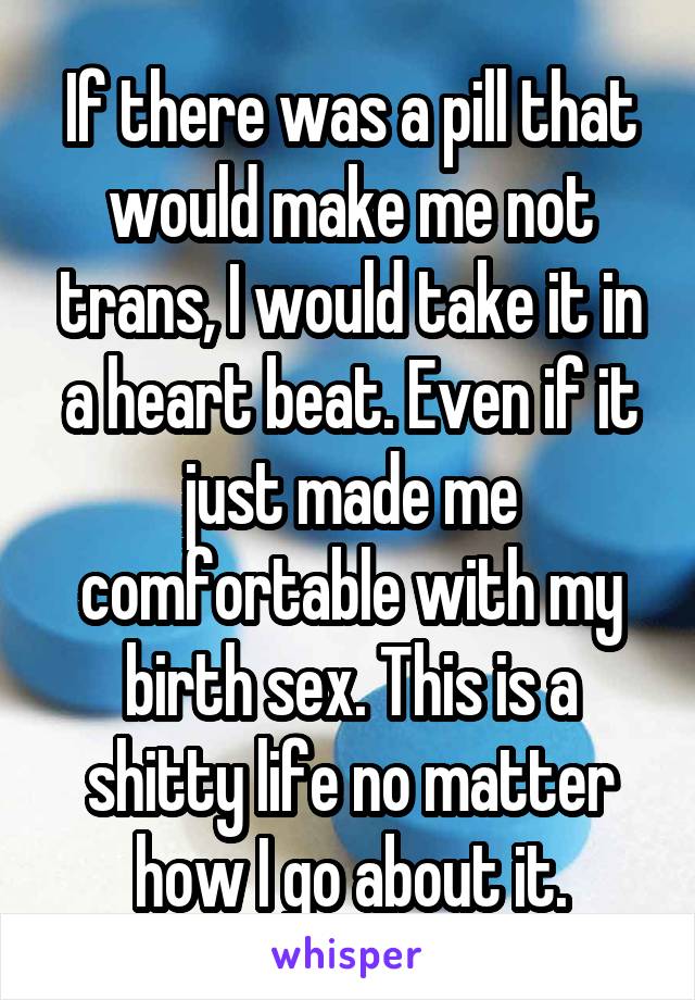 If there was a pill that would make me not trans, I would take it in a heart beat. Even if it just made me comfortable with my birth sex. This is a shitty life no matter how I go about it.