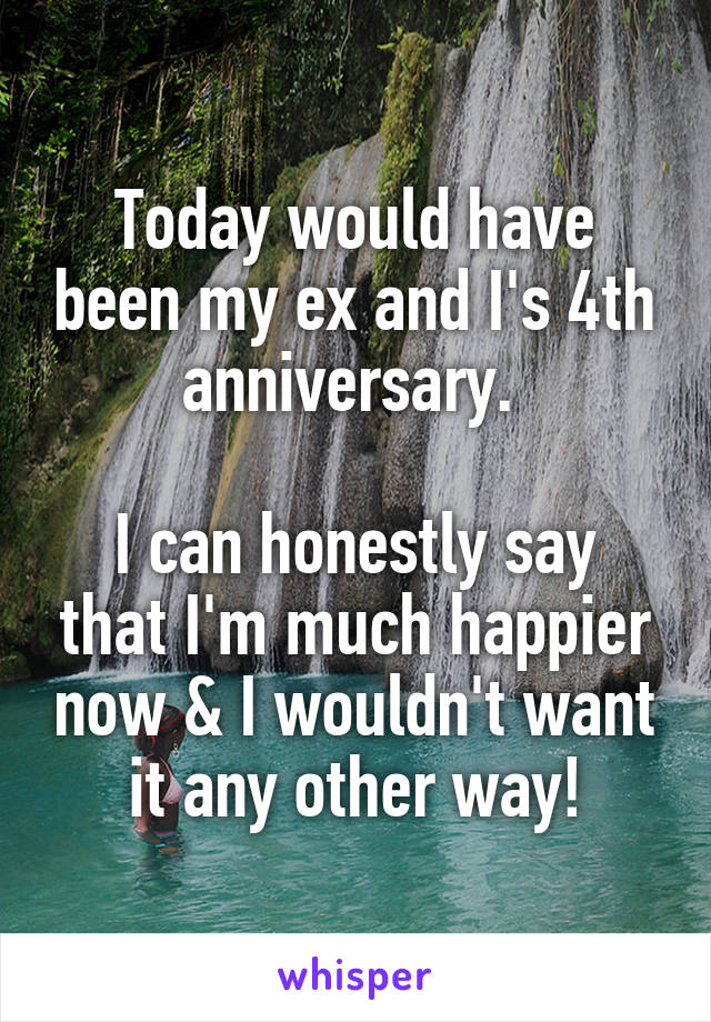 Today would have been my ex and I's 4th anniversary. 

I can honestly say that I'm much happier now & I wouldn't want it any other way!