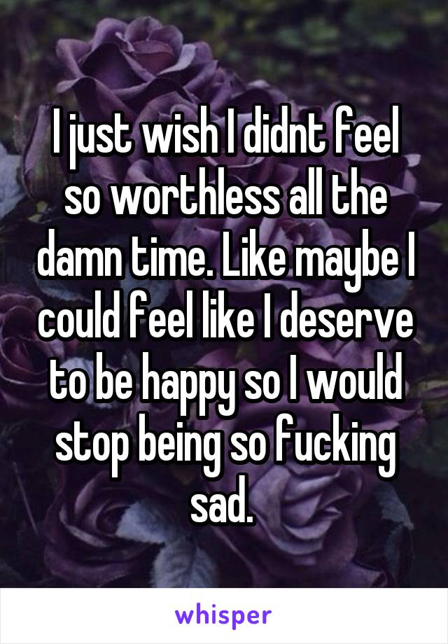 I just wish I didnt feel so worthless all the damn time. Like maybe I could feel like I deserve to be happy so I would stop being so fucking sad. 