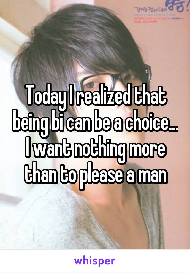 Today I realized that being bi can be a choice... I want nothing more than to please a man