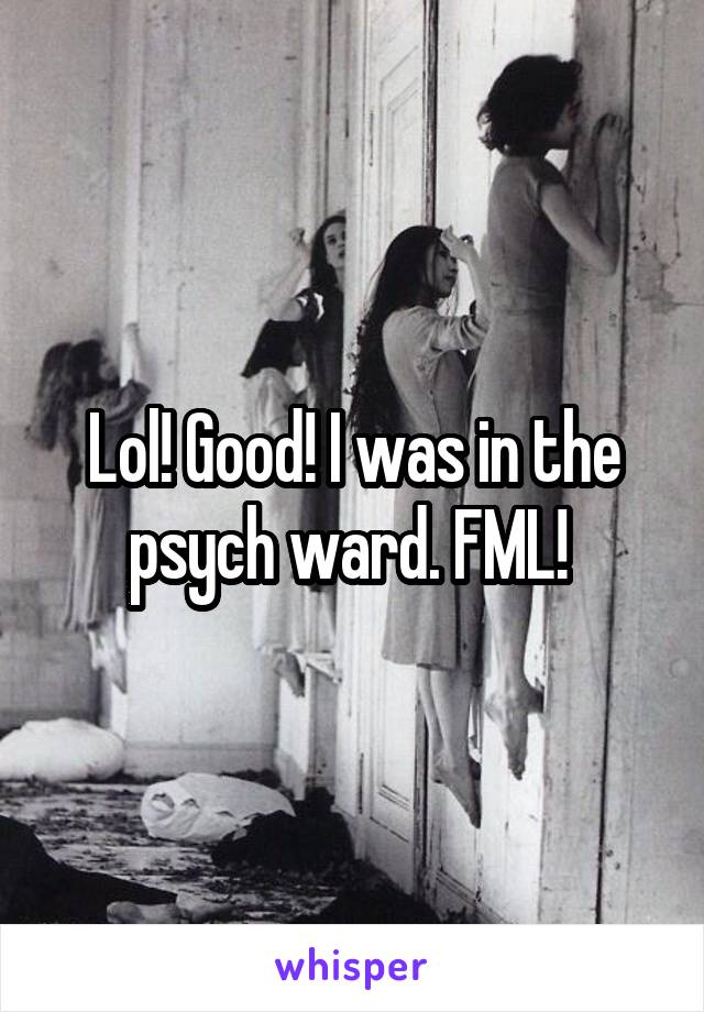 Lol! Good! I was in the psych ward. FML! 