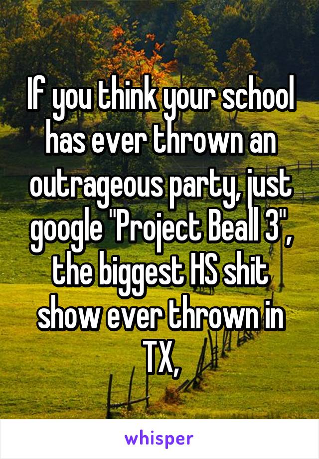 If you think your school has ever thrown an outrageous party, just google "Project Beall 3", the biggest HS shit show ever thrown in TX,