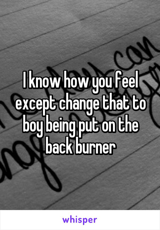 I know how you feel except change that to boy being put on the back burner