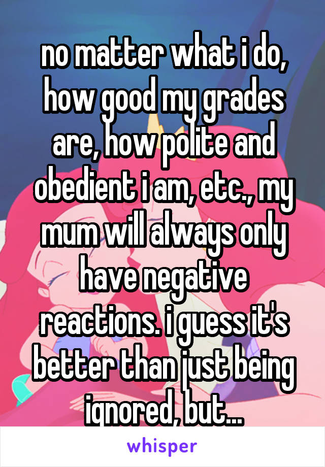 no matter what i do, how good my grades are, how polite and obedient i am, etc., my mum will always only have negative reactions. i guess it's better than just being ignored, but...