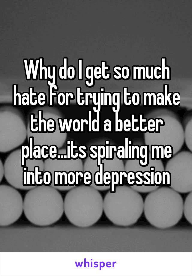 Why do I get so much hate for trying to make the world a better place...its spiraling me into more depression
