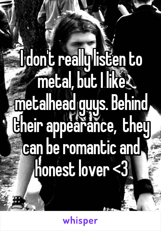 I don't really listen to metal, but I like metalhead guys. Behind their appearance,  they can be romantic and honest lover <3