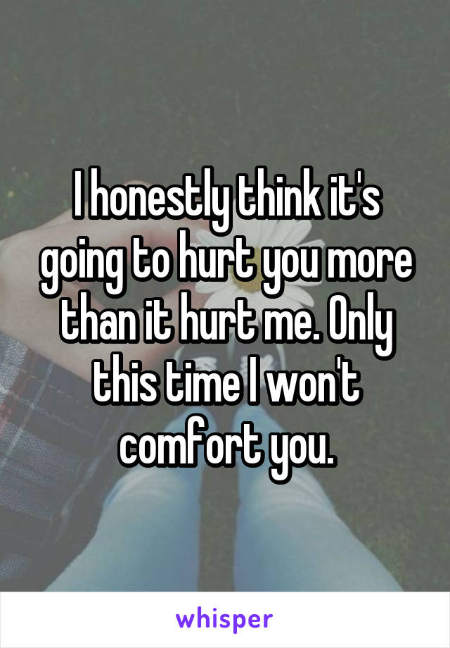 I honestly think it's going to hurt you more than it hurt me. Only this time I won't comfort you.