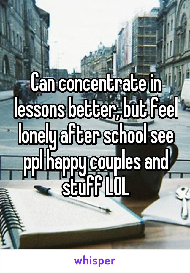 Can concentrate in lessons better, but feel lonely after school see ppl happy couples and stuff LOL