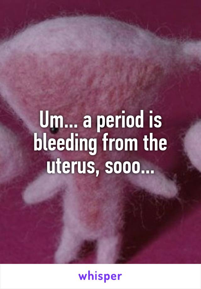 Um... a period is bleeding from the uterus, sooo...