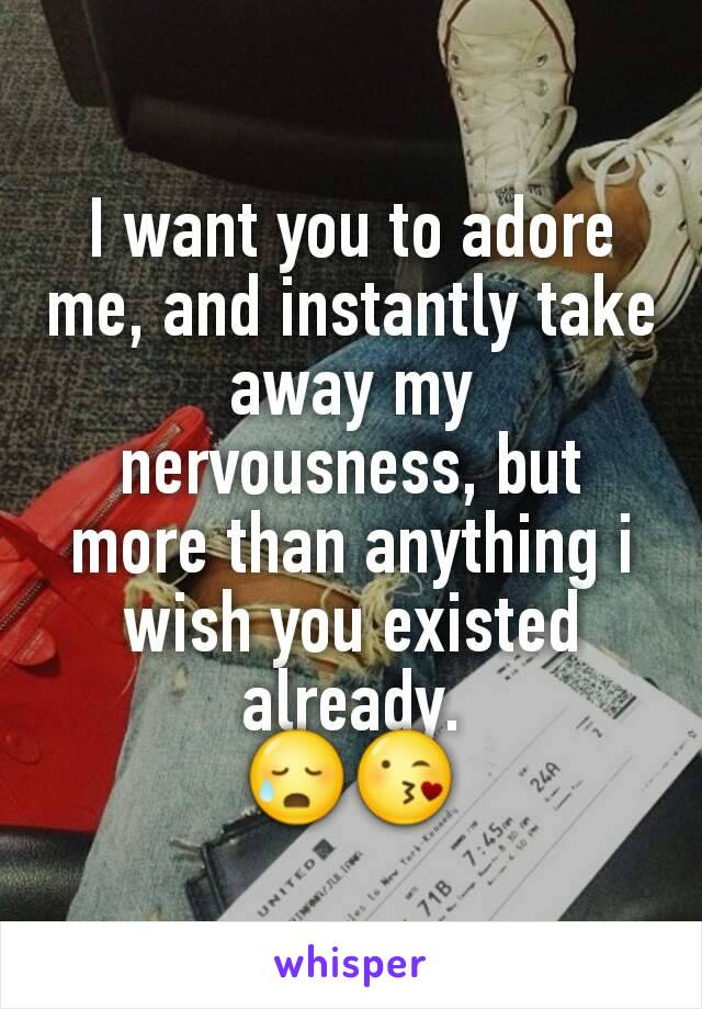 I want you to adore me, and instantly take away my nervousness, but more than anything i wish you existed already.
😥😘