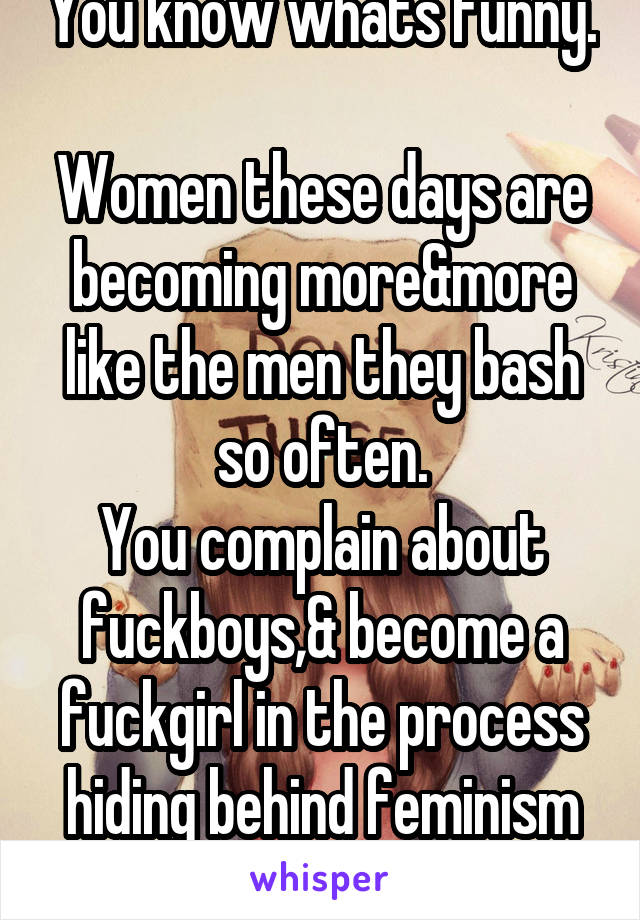 You know whats funny. 
Women these days are becoming more&more like the men they bash so often.
You complain about fuckboys,& become a fuckgirl in the process hiding behind feminism to justify it