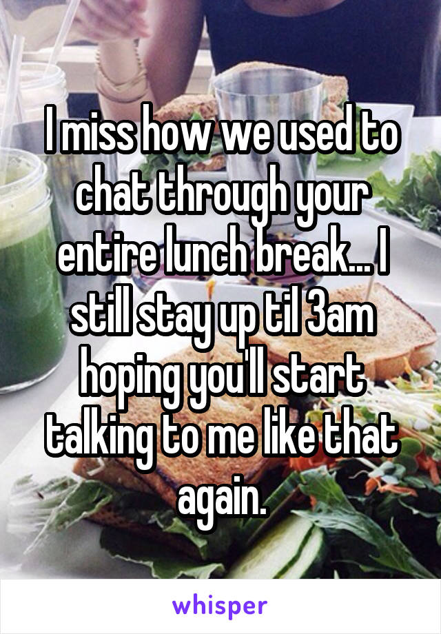 I miss how we used to chat through your entire lunch break... I still stay up til 3am hoping you'll start talking to me like that again.