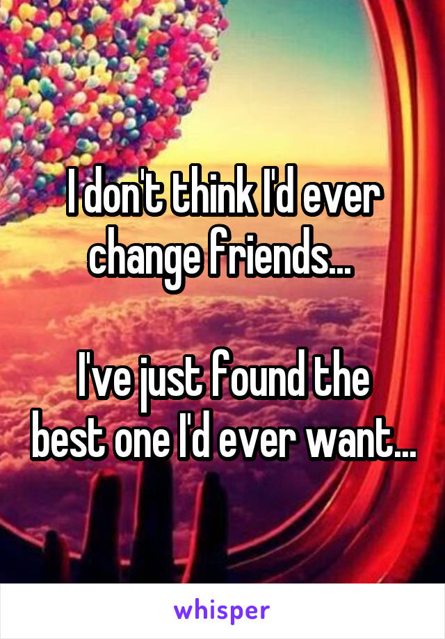 I don't think I'd ever change friends... 

I've just found the best one I'd ever want...