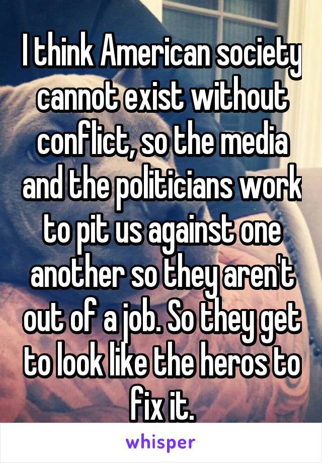 I think American society cannot exist without conflict, so the media and the politicians work to pit us against one another so they aren't out of a job. So they get to look like the heros to fix it.