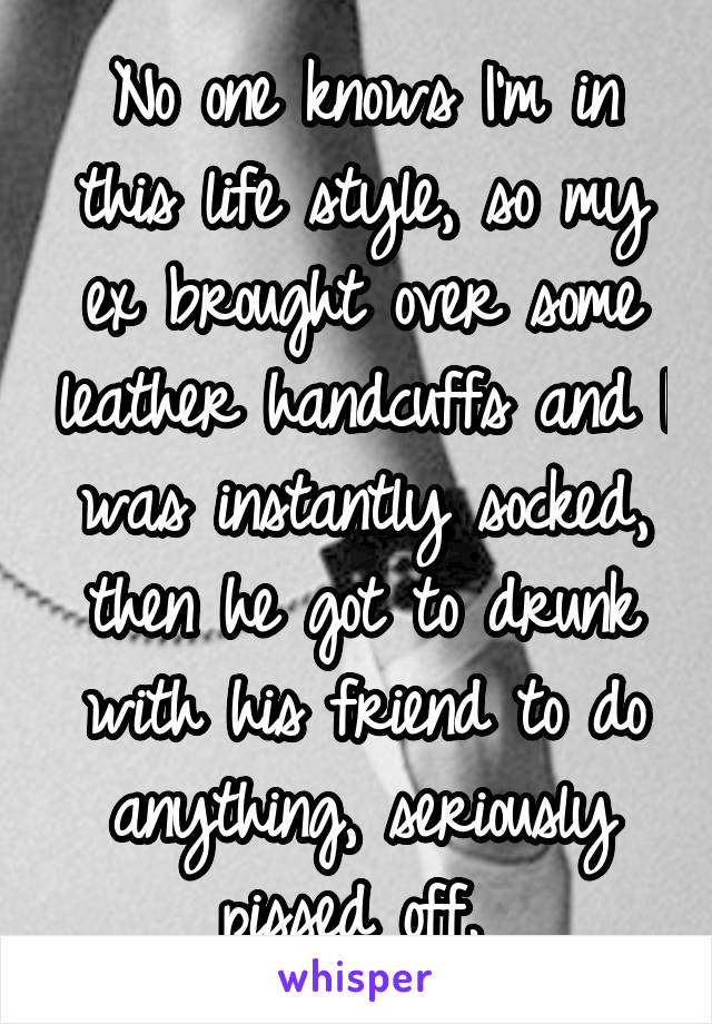 No one knows I'm in this life style, so my ex brought over some leather handcuffs and I was instantly socked, then he got to drunk with his friend to do anything, seriously pissed off. 