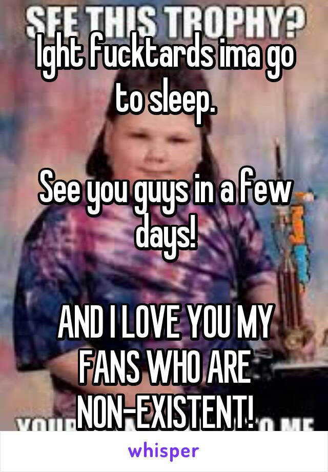 Ight fucktards ima go to sleep.

See you guys in a few days!

AND I LOVE YOU MY FANS WHO ARE NON-EXISTENT!