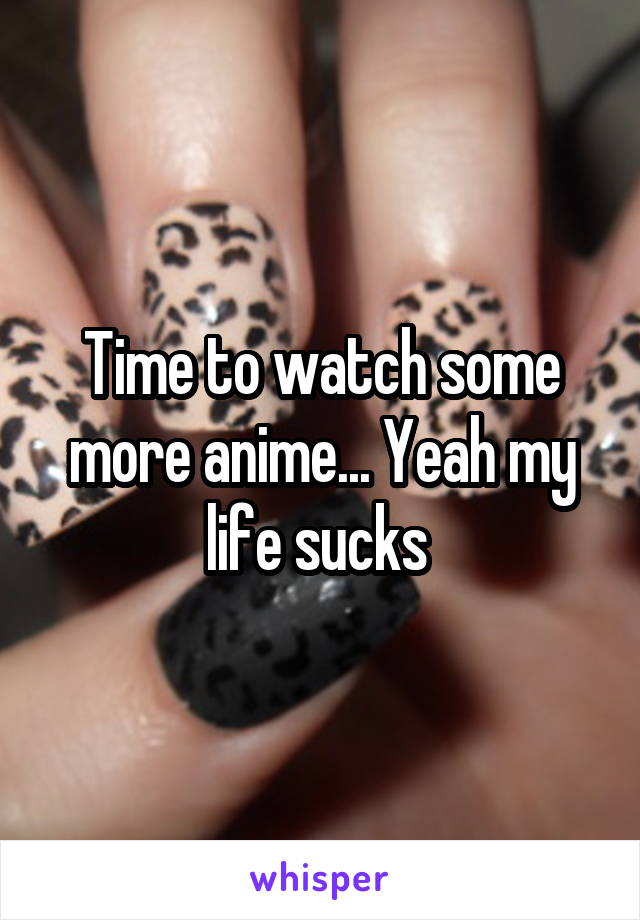 Time to watch some more anime... Yeah my life sucks 