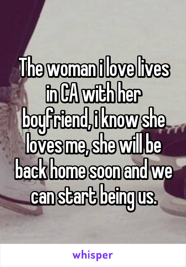 The woman i love lives in CA with her boyfriend, i know she loves me, she will be back home soon and we can start being us.