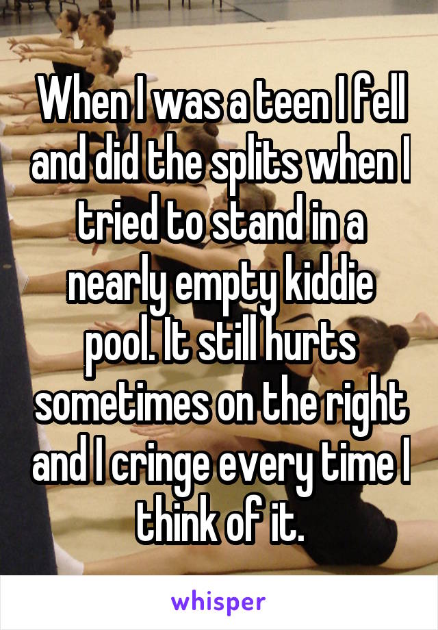 When I was a teen I fell and did the splits when I tried to stand in a nearly empty kiddie pool. It still hurts sometimes on the right and I cringe every time I think of it.