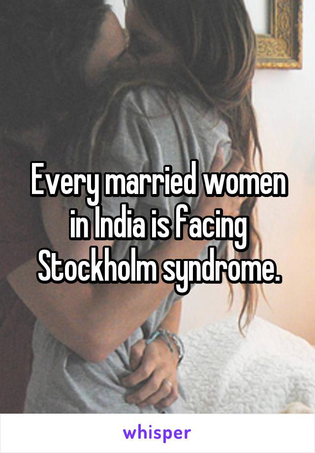 Every married women in India is facing Stockholm syndrome.