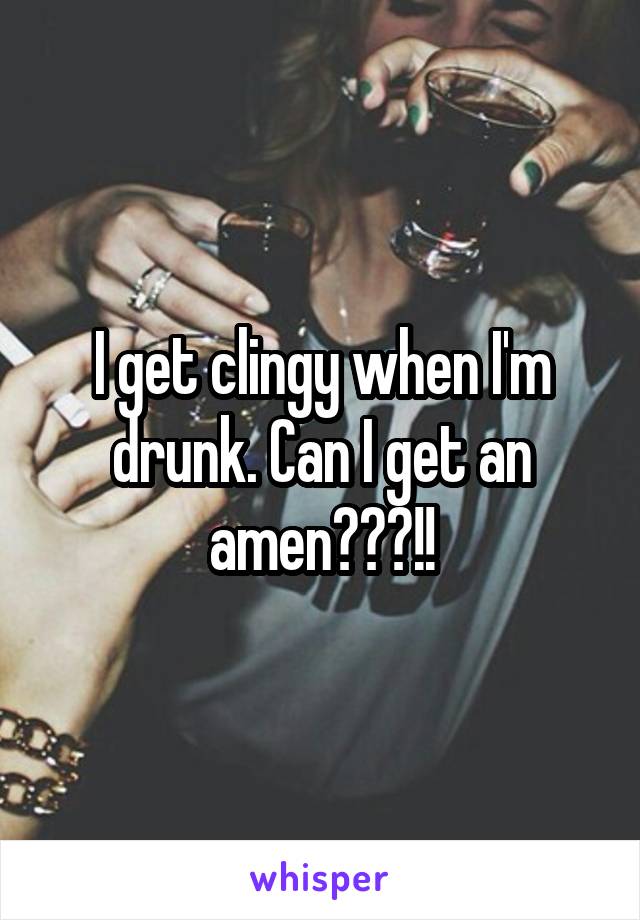 I get clingy when I'm drunk. Can I get an amen???!!