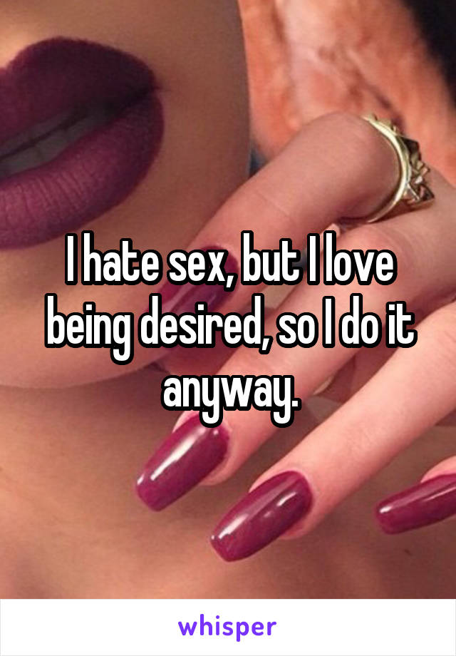 I hate sex, but I love being desired, so I do it anyway.