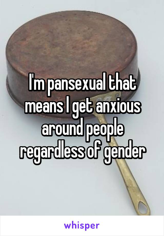 I'm pansexual that means I get anxious around people regardless of gender