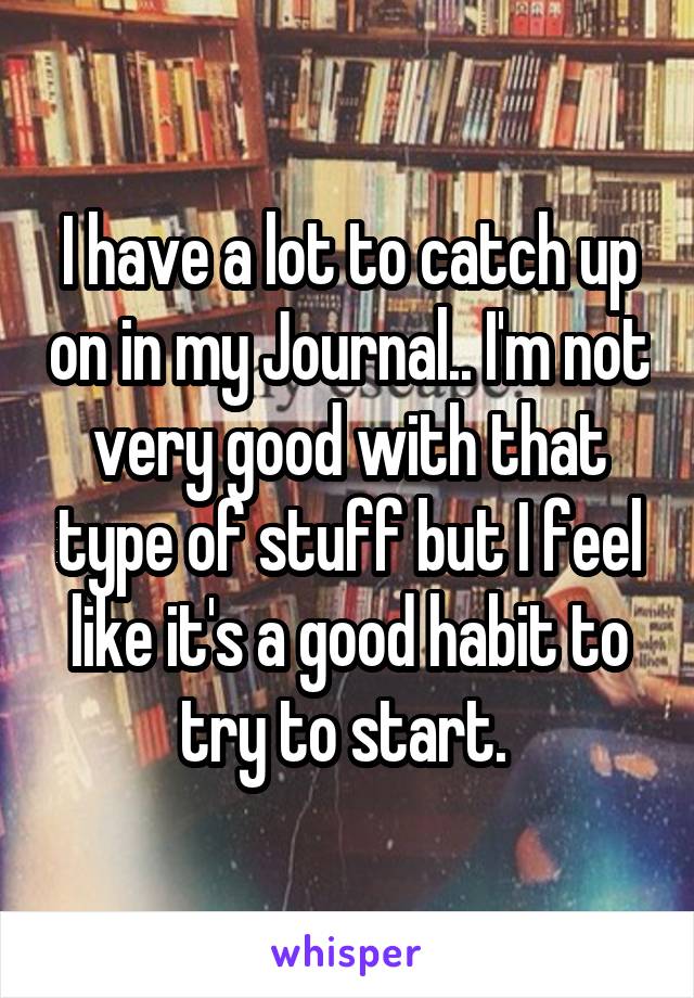 I have a lot to catch up on in my Journal.. I'm not very good with that type of stuff but I feel like it's a good habit to try to start. 