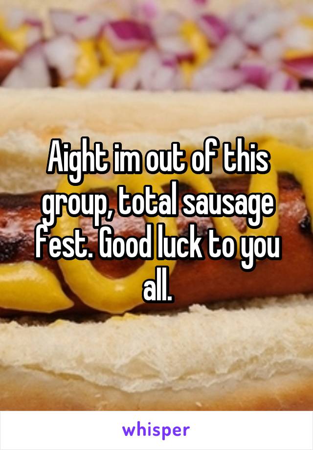 Aight im out of this group, total sausage fest. Good luck to you all.