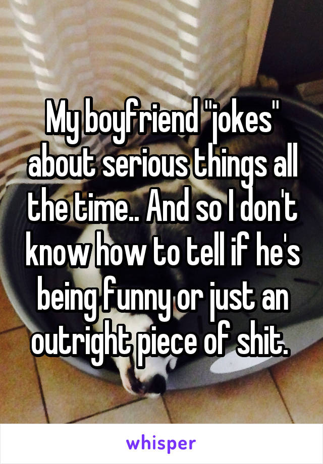 My boyfriend "jokes" about serious things all the time.. And so I don't know how to tell if he's being funny or just an outright piece of shit. 