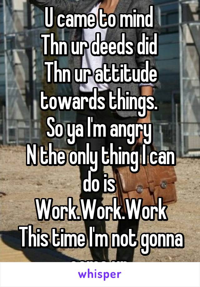 U came to mind 
Thn ur deeds did 
Thn ur attitude towards things. 
So ya I'm angry 
N the only thing I can do is 
Work.Work.Work
This time I'm not gonna come up.