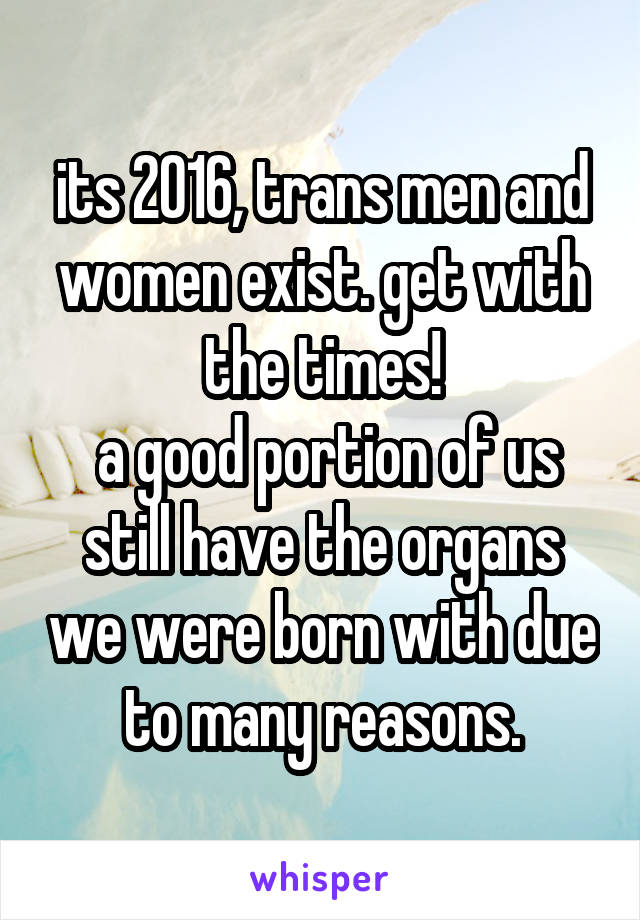 its 2016, trans men and women exist. get with the times!
 a good portion of us still have the organs we were born with due to many reasons.