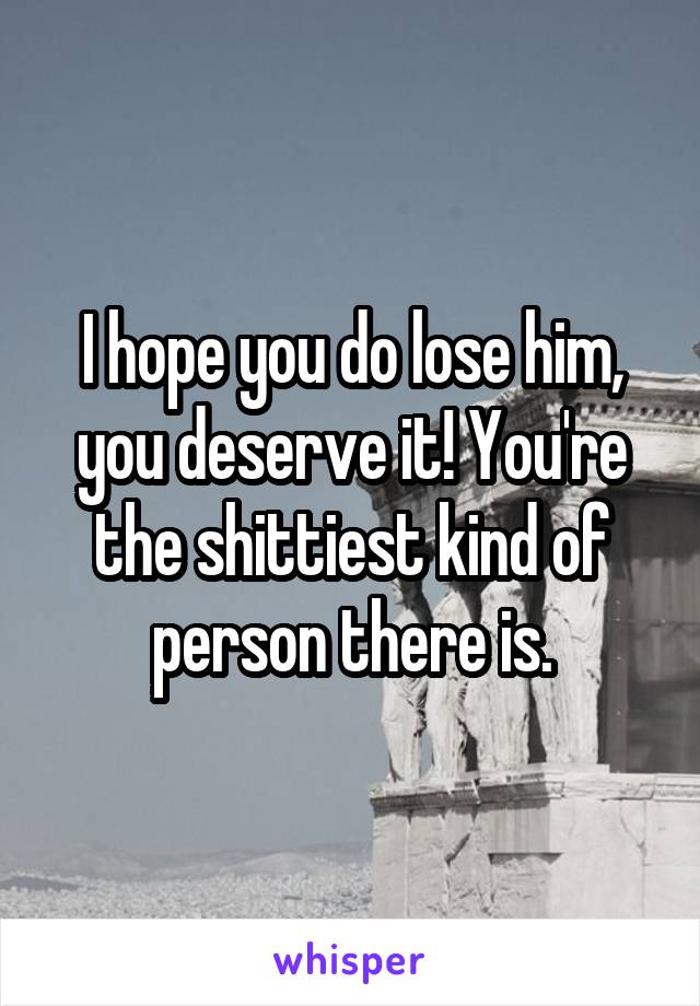 I hope you do lose him, you deserve it! You're the shittiest kind of person there is.