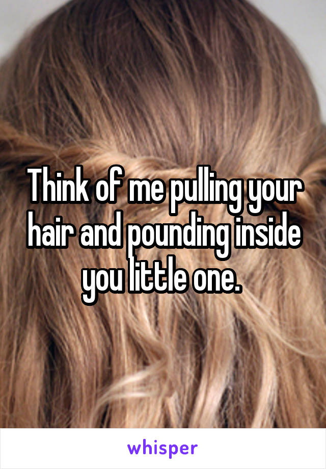 Think of me pulling your hair and pounding inside you little one. 