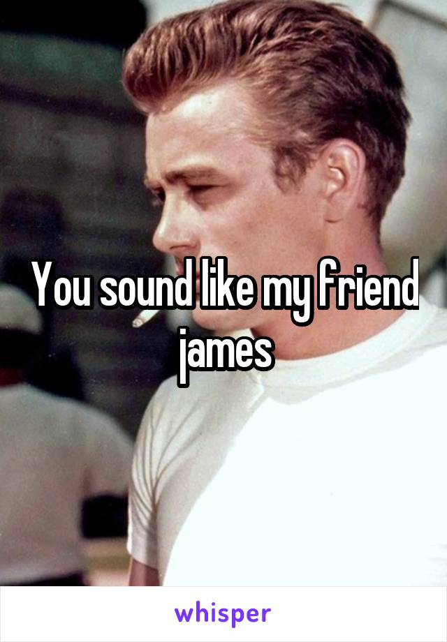 You sound like my friend james