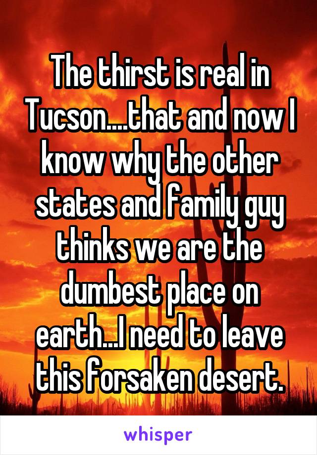 The thirst is real in Tucson....that and now I know why the other states and family guy thinks we are the dumbest place on earth...I need to leave this forsaken desert.