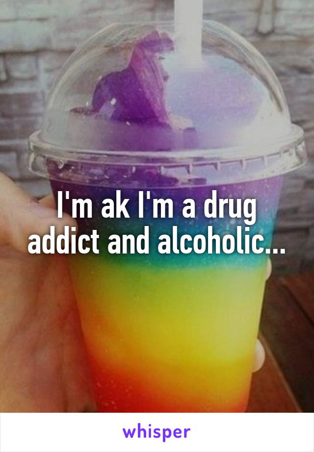 I'm ak I'm a drug addict and alcoholic...