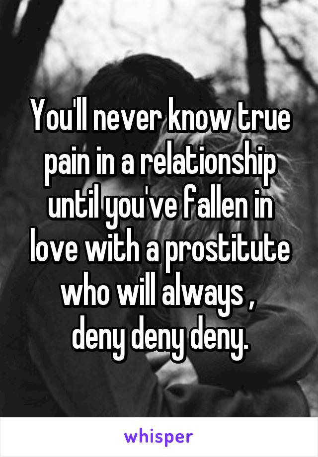 You'll never know true pain in a relationship until you've fallen in love with a prostitute who will always , 
deny deny deny.