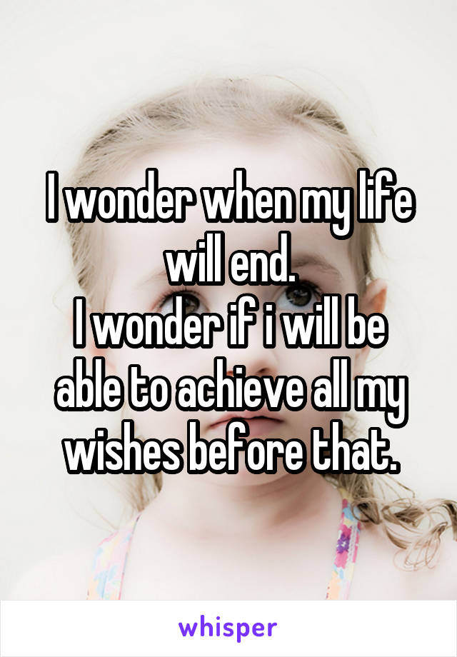 I wonder when my life will end.
I wonder if i will be able to achieve all my wishes before that.