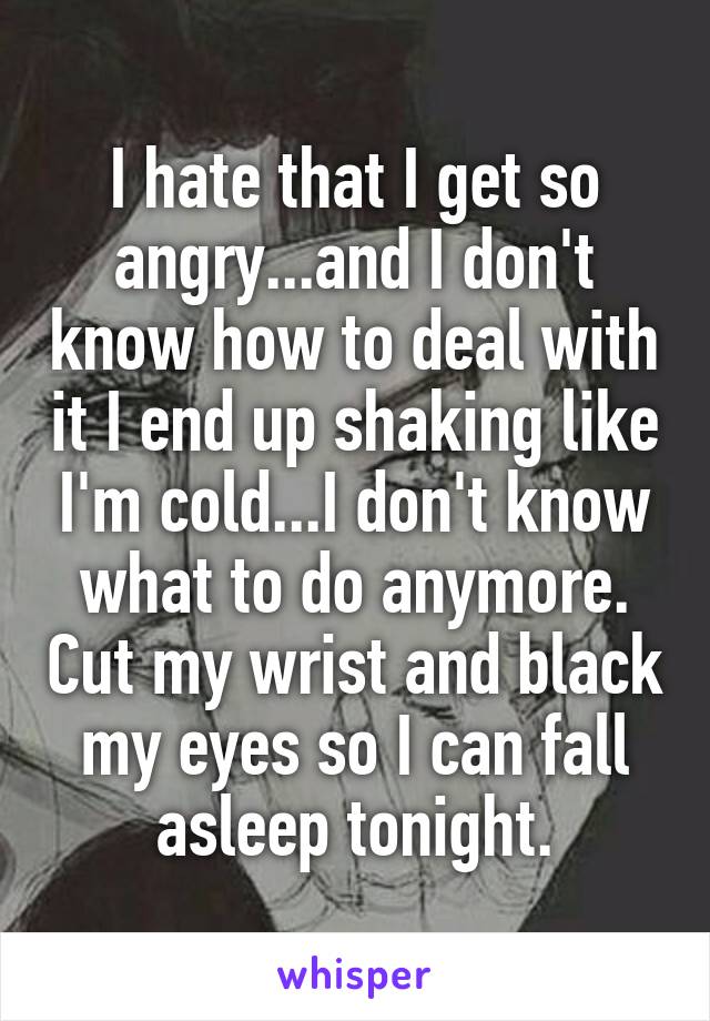 I hate that I get so angry...and I don't know how to deal with it I end up shaking like I'm cold...I don't know what to do anymore. Cut my wrist and black my eyes so I can fall asleep tonight.