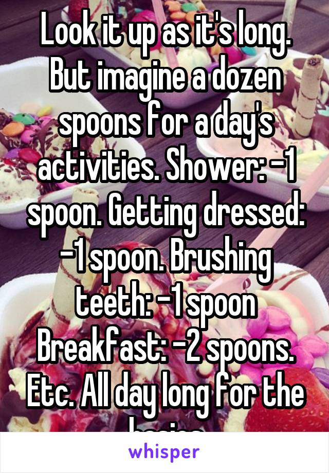 Look it up as it's long. But imagine a dozen spoons for a day's activities. Shower: -1 spoon. Getting dressed: -1 spoon. Brushing teeth: -1 spoon Breakfast: -2 spoons. Etc. All day long for the basics