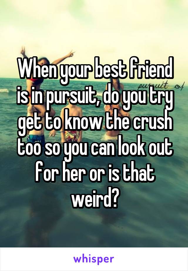 When your best friend is in pursuit, do you try get to know the crush too so you can look out for her or is that weird?