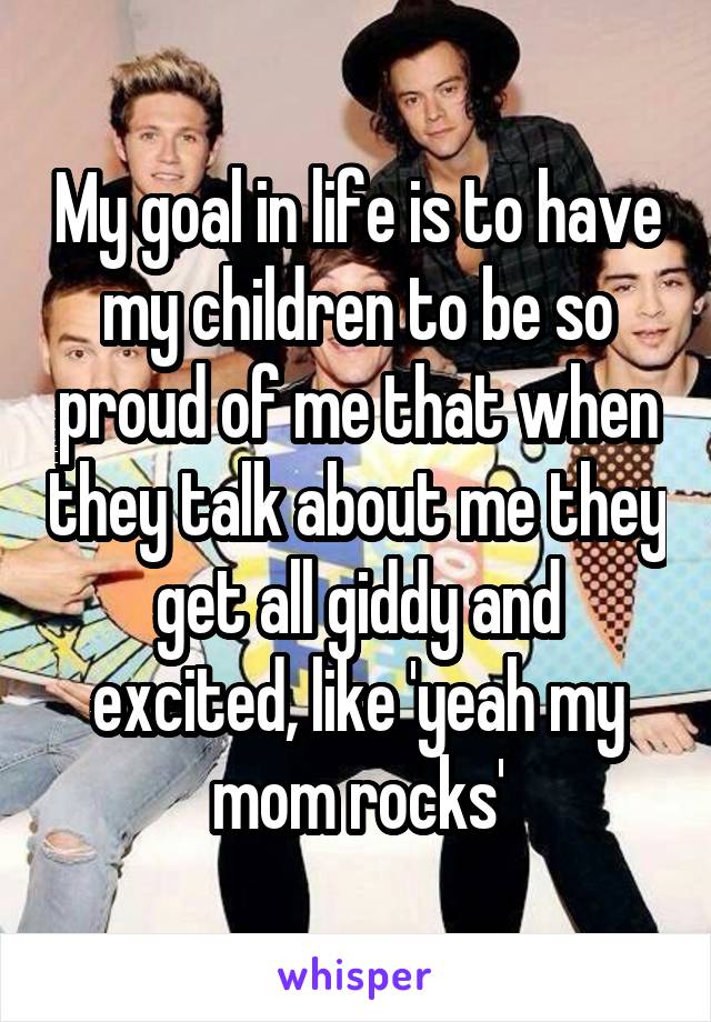 My goal in life is to have my children to be so proud of me that when they talk about me they get all giddy and excited, like 'yeah my mom rocks'