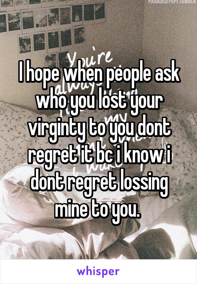 I hope when people ask who you lost your virginty to you dont regret it bc i know i dont regret lossing mine to you. 