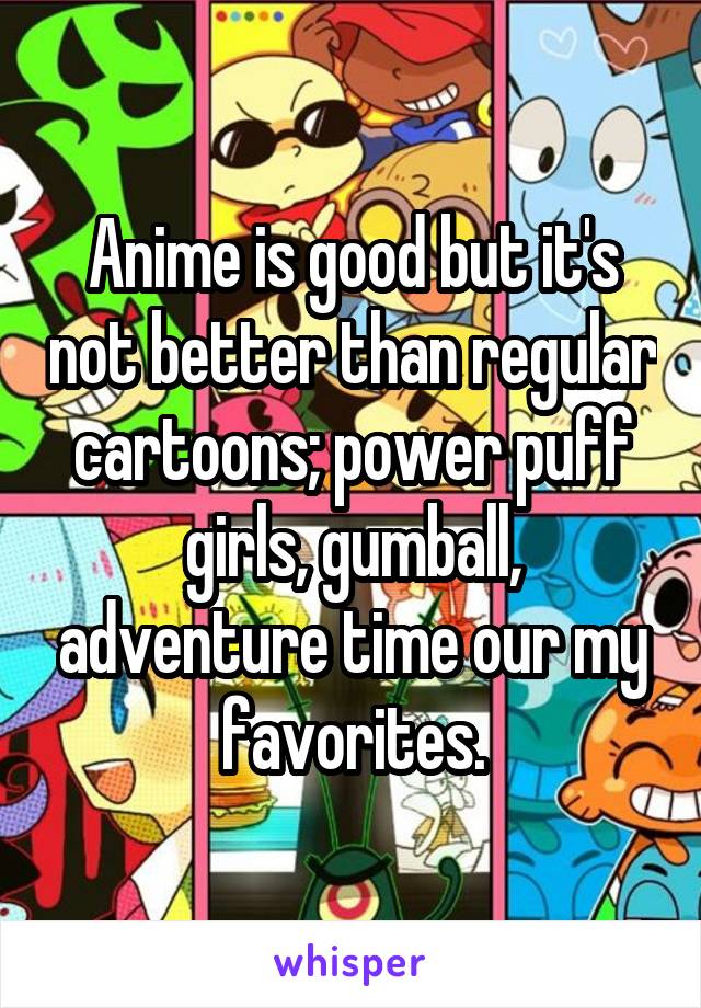 Anime is good but it's not better than regular cartoons; power puff girls, gumball, adventure time our my favorites.