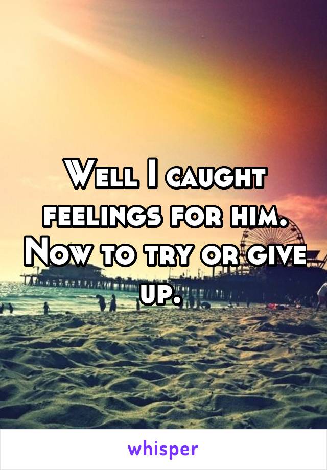 Well I caught feelings for him. Now to try or give up. 